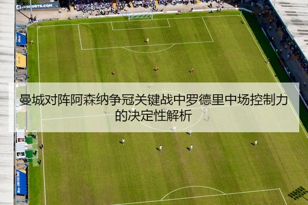 曼城对阵阿森纳争冠关键战中罗德里中场控制力的决定性解析