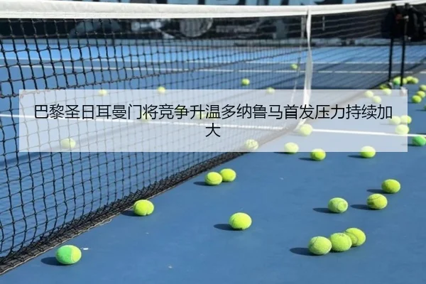 巴黎圣日耳曼门将竞争升温多纳鲁马首发压力持续加大